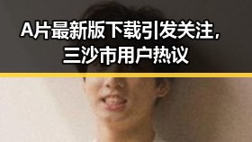 A片最新版下载引发关注，三沙市用户热议
