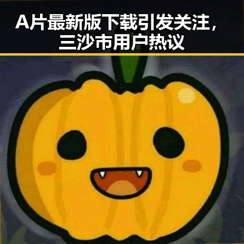 A片最新版下载引发关注，三沙市用户热议