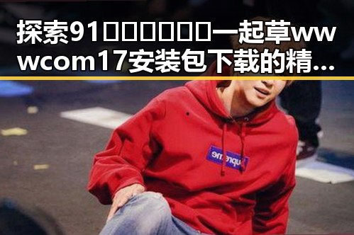 探索91🍆🍑🔞❌❌❌一起草wwwcom17安装包下载的精彩世界