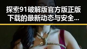 探索91破解版官方版正版下载的最新动态与安全性保障