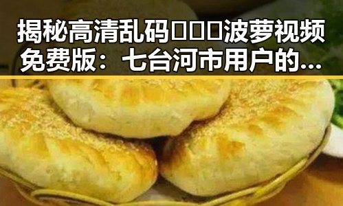 揭秘高清乱码🔞❌♋波萝视频免费版：七台河市用户的最新体验