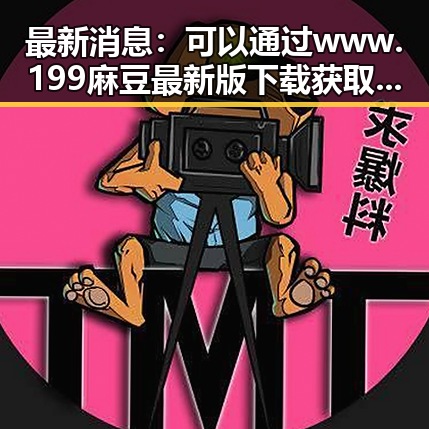 最新消息：可以通过 www.199麻豆最新版下载 获取相关内容