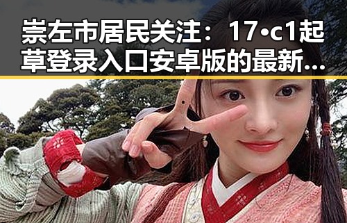 崇左市居民关注：17·c1起草登录入口安卓版的最新动态