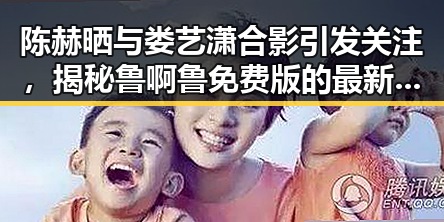 陈赫晒与娄艺潇合影引发关注，揭秘鲁啊鲁免费版的最新动态