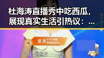 杜海涛直播秀中吃西瓜，展现真实生活引热议：西瓜视频免费官方版下载全揭秘
