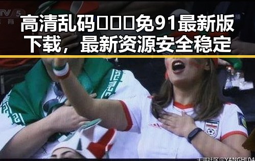 高清乱码🔞❌♋免91最新版下载，最新资源安全稳定