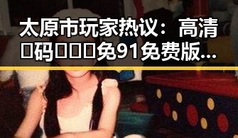 太原市玩家热议:高清🈚码🔞❌♋免91免费版引发新一轮讨论