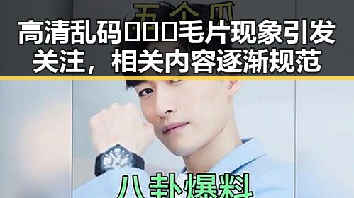 高清乱码🔞❌♋毛片现象引发关注，相关内容逐渐规范