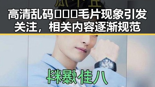 高清乱码🔞❌♋毛片现象引发关注，相关内容逐渐规范