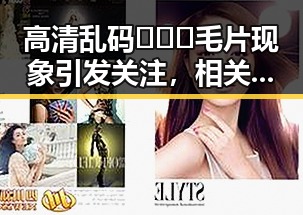 高清乱码🔞❌♋毛片现象引发关注，相关内容逐渐规范