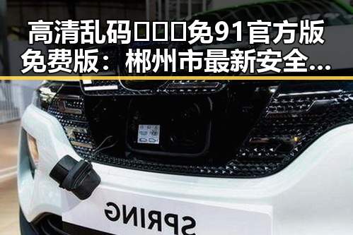 高清乱码🔞❌♋免91官方版免费版：郴州市最新安全指南