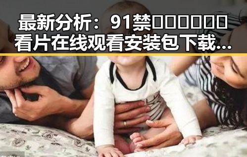 最新分析：91禁🍆🍑🔞❌❌❌看片在线观看安装包下载现状揭秘