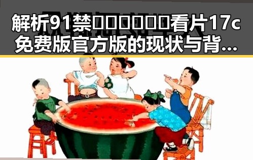 解析91禁🍆🍑🔞❌❌❌看片17c免费版官方版的现状与背后故事