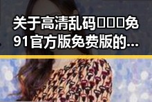 关于高清乱码🔞❌♋免91官方版免费版的最新信息分析
