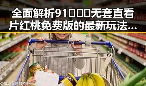 全面解析91❌❌❌无套直看片红桃免费版的最新玩法与资源