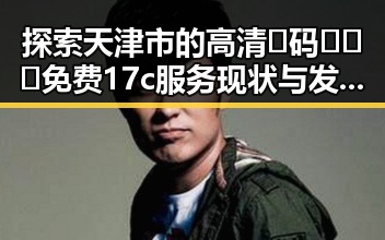探索天津市的高清🈚码🔞❌♋免费17c服务现状与发展