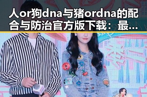 人or狗dna与猪ordna的配合与防治官方版下载：最新科研成果引关注