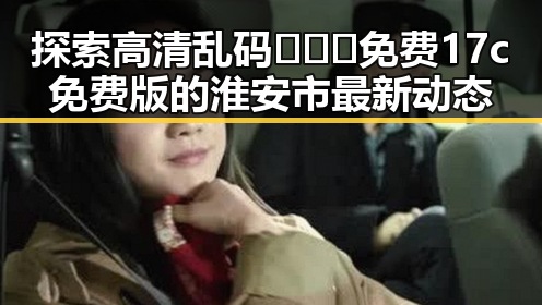 探索高清乱码🔞❌♋免费17c免费版的淮安市最新动态