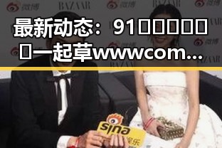 最新动态：91🍆🍑🔞❌❌❌一起草wwwcom17官方版引发热议