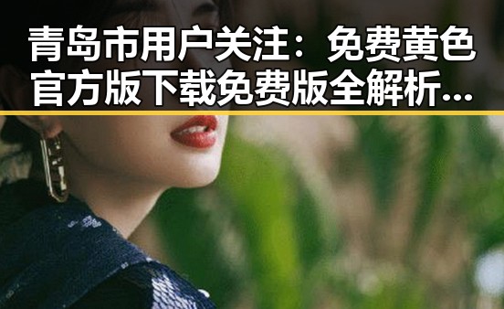 青岛市用户关注：免费黄色官方版下载免费版全解析与下载指南