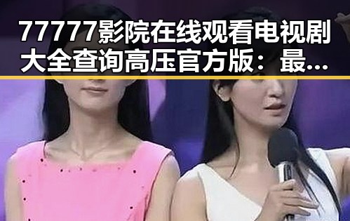77777影院在线观看电视剧大全查询高压官方版：最新热门剧集一站掌握