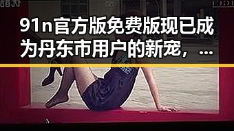 91n官方版免费版现已成为丹东市用户的新宠，引领办公体验新潮流