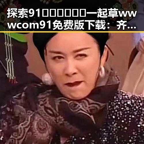 探索91🍆🍑🔞❌❌❌一起草wwwcom91免费版下载：齐齐哈尔市的最新动态
