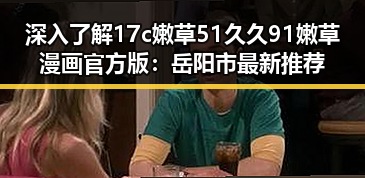 深入了解17c嫩草51久久91嫩草漫画官方版：岳阳市最新推荐