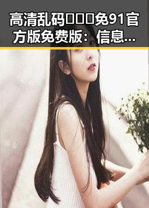 高清乱码🔞❌♋免91官方版免费版：信息混乱中的真相与隐患