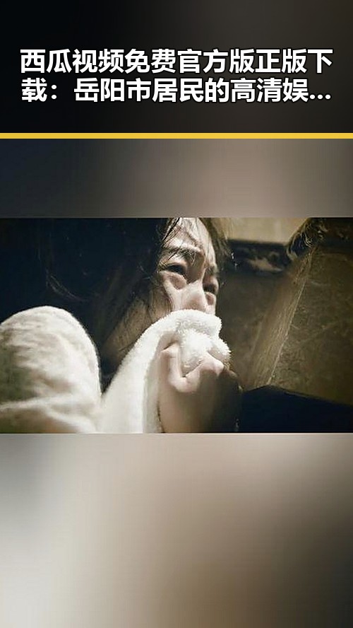 西瓜视频免费官方版正版下载：岳阳市居民的高清娱乐平台新选择