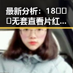 最新分析：18❌❌❌无套直看片红桃免费版下载在朝阳市的现状与影响