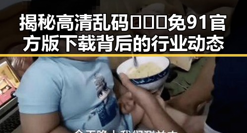 揭秘高清乱码🔞❌♋免91官方版下载背后的行业动态