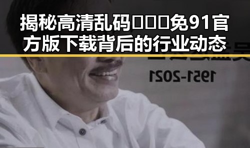 揭秘高清乱码🔞❌♋免91官方版下载背后的行业动态