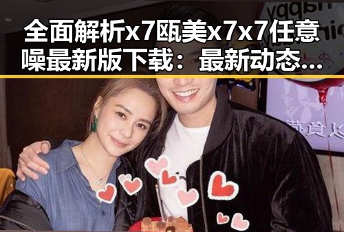 全面解析x7瓯美x7x7任意噪最新版下载：最新动态与实用指南