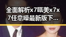 全面解析x7瓯美x7x7任意噪最新版下载：最新动态与实用指南