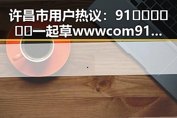 许昌市用户热议：91🍆🍑🔞❌❌❌一起草wwwcom91安装包下载引发关注