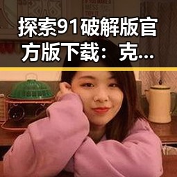 探索91破解版官方版下载：克拉玛依市用户的最佳选择