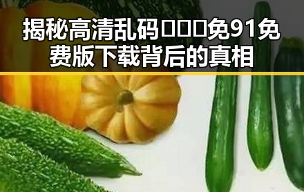 揭秘高清乱码🔞❌♋免91免费版下载背后的真相