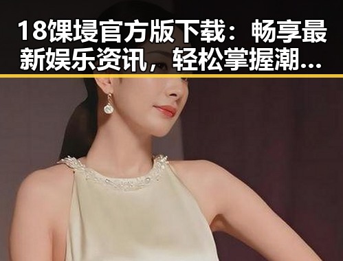 18馃埐官方版下载：畅享最新娱乐资讯，轻松掌握潮流风向