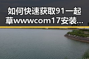 如何快速获取91 一起草wwwcom17安装包下载？详细指南揭秘