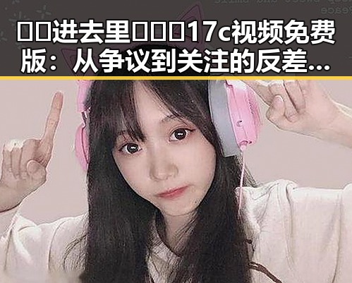 🔞🍌进去里❌❌❌17c视频免费版:从争议到关注的反差变化