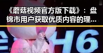 《蘑菇视频官方版下载》：盘锦市用户获取优质内容的理想选择