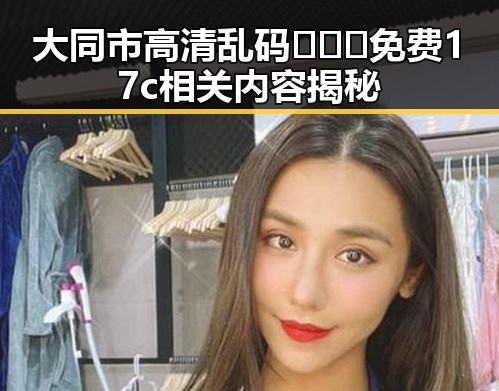 大同市高清乱码🔞❌♋免费17c相关内容揭秘