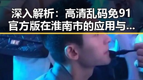 深入解析：高清乱码免91官方版在淮南市的应用与发展