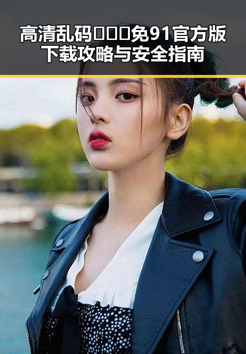 高清乱码🔞❌♋免91官方版下载攻略与安全指南