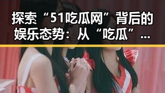 探索“51吃瓜网”背后的娱乐态势：从“吃瓜”到明星动态