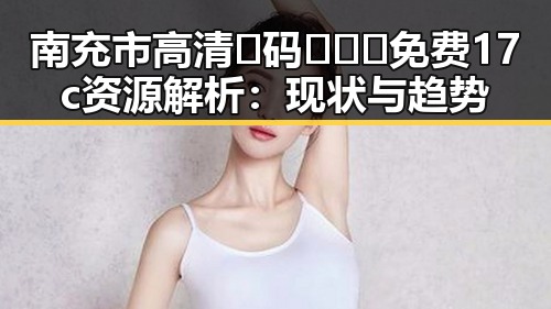 南充市高清🈚码🔞❌♋免费17c资源解析：现状与趋势