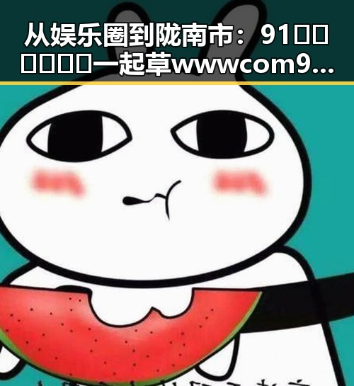 从娱乐圈到陇南市：91🍆🍑🔞❌❌❌一起草wwwcom91免费版的现状与变化