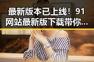 最新版本已上线！91网站最新版下载带你畅享全新体验