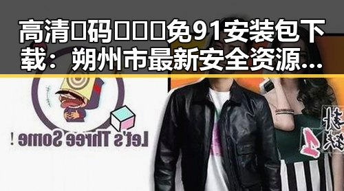 高清🈚码🔞❌♋免91安装包下载：朔州市最新安全资源分享